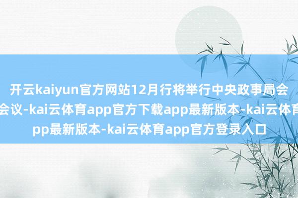 开云kaiyun官方网站12月行将举行中央政事局会议及中央经济职责会议-kai云体育app官方下载app最新版本-kai云体育app官方登录入口