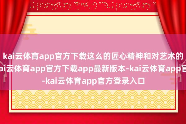 kai云体育app官方下载这么的匠心精神和对艺术的执着追求-kai云体育app官方下载app最新版本-kai云体育app官方登录入口