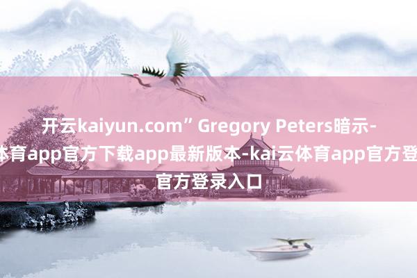 开云kaiyun.com”Gregory Peters暗示-kai云体育app官方下载app最新版本-kai云体育app官方登录入口