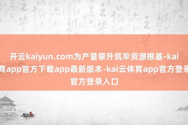 开云kaiyun.com为产量攀升筑牢资源根基-kai云体育app官方下载app最新版本-kai云体育app官方登录入口