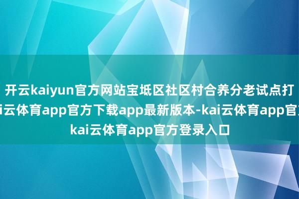 开云kaiyun官方网站宝坻区社区村合养分老试点打造技俩-kai云体育app官方下载app最新版本-kai云体育app官方登录入口
