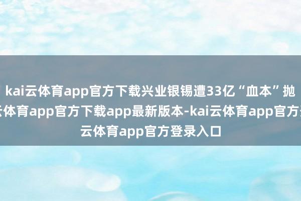 kai云体育app官方下载兴业银锡遭33亿“血本”抛售-kai云体育app官方下载app最新版本-kai云体育app官方登录入口