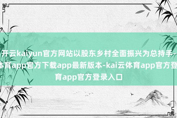 开云kaiyun官方网站以股东乡村全面振兴为总持手-kai云体育app官方下载app最新版本-kai云体育app官方登录入口
