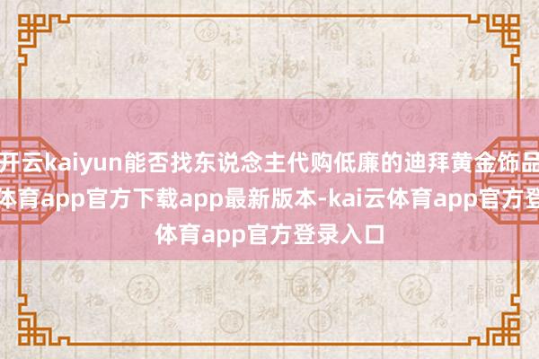 开云kaiyun能否找东说念主代购低廉的迪拜黄金饰品-kai云体育app官方下载app最新版本-kai云体育app官方登录入口